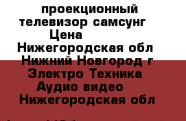 проекционный телевизор самсунг  › Цена ­ 5 000 - Нижегородская обл., Нижний Новгород г. Электро-Техника » Аудио-видео   . Нижегородская обл.